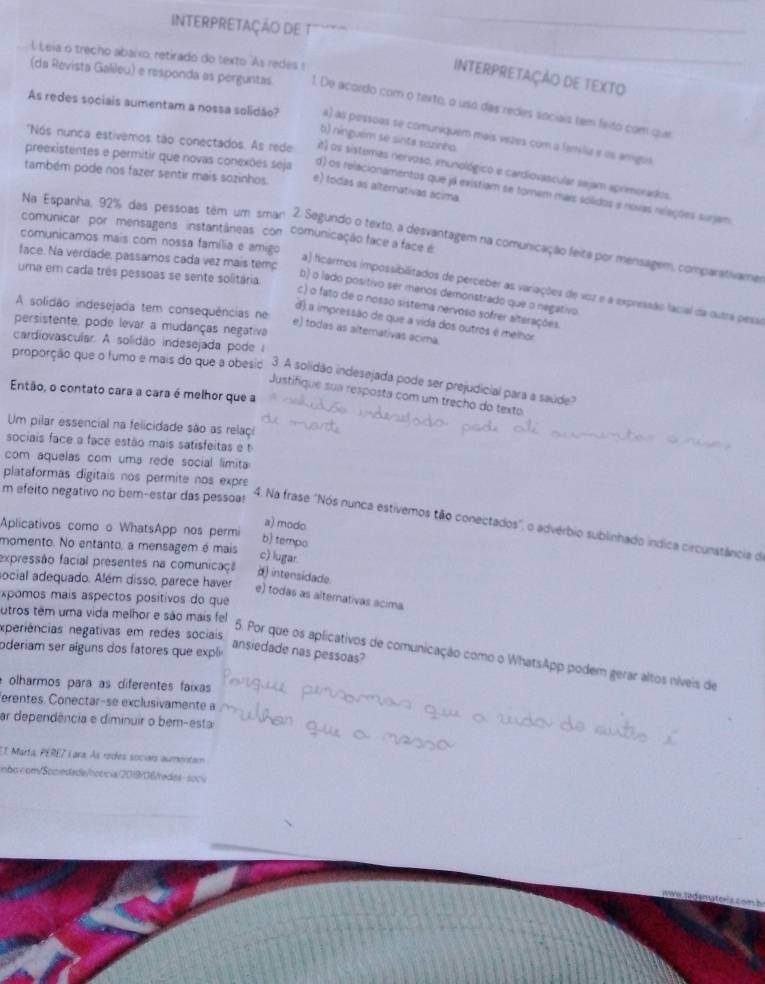 INTERPRETAÇÃO DE T
L Leia o trecho abaixo, retirado do texto "As redes !
INTERPRETAÇÃO DE TEXTO
(da Revista Galileu) e responda as perguntas 1. De acordo com o texto, o uso das redes sociais tem feito com que
As redes sociais aumentam a nossa solidão? a) as pessoas se comuniquem mais vezes com a família e os amigua
b) ninguém se sints sazinha
preexistentes e permitir que novas conexões seja
'Nós nunca estivemos tão conectados. As rede 2) os sistemas nervoso, imunológico e cardiovascular sejam aprimorados
também pode nos fazer sentir mais sozinhos e) todas as alternativas acima.
d) os relacionamentos que já existiam se tornem mais solidos e novas relações surjam
comunicar por mensagens instantáneas com comunicação face a face é
Na Espanha, 92% das pessoas têm um sman 2. Segundo o texto, a desvantagem na comunicação feita por mensagem, comparativamer
comunicamos mais com nossa família e amigo
face. Na verdade, passamos cada vez mais temp
uma em cada três pessoas se sente solitária
a) ficarmos impossibilitados de perceber as variações de voz e a expressão facial da outra pesse
b) o lado positivo sér menos demonstrado que o negativo
A solidão indesejada tem consequências ne
c) o fato de o nosso sistema nervoso sofrer alterações
d) a impressão de que a vida dos outros é melhor
persistente, pode levar a mudanças negativa
e) todas as alterativas acima
cardiovascular. A solidão indesejada pode 
proporção que o fumo e mais do que a obesio 3. A solidão indesejada pode ser prejudicial para a saúde?
Então, o contato cara a cara é melhor que a
Justifíque sua resposta com um trecho do texto
Um pilar essencial na felicidade são as relaço
sociais face a face estão mais satisfeitas e 
com aquelas com uma rede social limita
plataformas digitais nos permite nos expre
m efeito negativo no bem-estar das pessoa!
4. Na frase "Nós nunca estivemos tão conectados", o advérbio sublinhado indica circunstância de
Aplicativos como o WhatsApp nos permi
a) modo
b) temps
momento. No entanto, a mensagem é mais c) lugar
expressão facial presentes na comunicaçã d) intensidade.
social adequado. Além disso, parece haver
xpomos mais aspectos positivos do que
e) todas as alternativas acima
utros têm uma vida melhor e são mais fel
xperiências negativas em redes sociais
oderiam ser alguns dos fatores que expli
ansiedade nas pessoas?
5. Por que os aplicativos de comunicação como o WhatsApp podem gerar altos níveis de
olharmos para as diferentes faixas
erentes. Conectar-se exclusivamente a
ar dependência e diminuir o bem-esta
E1 Marta, PERE7 L ara. As redes sociars aumentam
obo.com/Socedade/hoticia/2019/06/redes- socu
L com b
