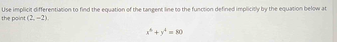 Use implicit differentiation to find the equation of the tangent line to the function defined implicitly by the equation below at 
the point (2,-2).
x^6+y^4=80