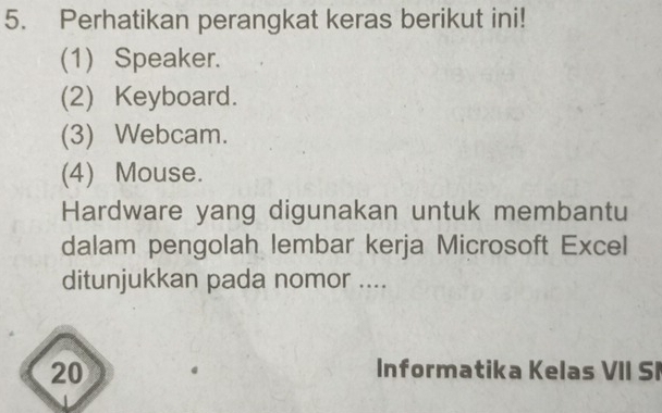 Perhatikan perangkat keras berikut ini! 
(1) Speaker. 
(2) Keyboard. 
(3) Webcam. 
(4) Mouse. 
Hardware yang digunakan untuk membantu 
dalam pengolah lembar kerja Microsoft Excel 
ditunjukkan pada nomor .... 
20 Informatika Kelas VII SI