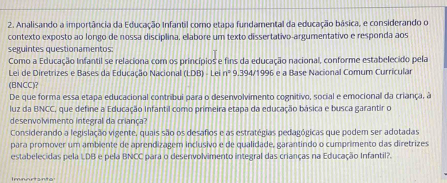 Analisando a importância da Educação Infantil como etapa fundamental da educação básica, e considerando o 
contexto exposto ao longo de nossa disciplina, elabore um texto dissertativo-argumentativo e responda aos 
seguintes questionamentos: 
Como a Educação Infantil se relaciona com os princípios e fins da educação nacional, conforme estabelecido pela 
Lei de Diretrizes e Bases da Educação Nacional (LDB) - Lei n° 9.394/1996 e a Base Nacional Comum Curricular 
(BNCC)? 
De que forma essa etapa educacional contribui para o desenvolvimento cognitivo, social e emocional da criança, à 
luz da BNCC, que define a Educação Infantil como primeira etapa da educação básica e busca garantir o 
desenvolvimento integral da criança? 
Considerando a legislação vigente, quais são os desafios e as estratégias pedagógicas que podem ser adotadas 
para promover um ambiente de aprendizagem inclusivo e de qualidade, garantindo o cumprimento das diretrizes 
estabelecidas pela LDB e pela BNCC para o desenvolvimento integral das crianças na Educação Infantil?. 
Imnartante