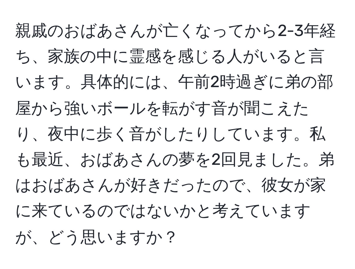 親戚のおばあさんが亡くなってから2-3年経ち、家族の中に霊感を感じる人がいると言います。具体的には、午前2時過ぎに弟の部屋から強いボールを転がす音が聞こえたり、夜中に歩く音がしたりしています。私も最近、おばあさんの夢を2回見ました。弟はおばあさんが好きだったので、彼女が家に来ているのではないかと考えていますが、どう思いますか？