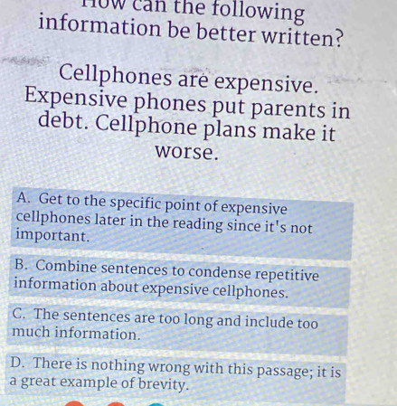 10w can the following 
information be better written?
Cellphones are expensive.
Expensive phones put parents in
debt. Cellphone plans make it
worse.
A. Get to the specific point of expensive
cellphones later in the reading since it's not
important.
B. Combine sentences to condense repetitive
information about expensive cellphones.
C. The sentences are too long and include too
much information.
D. There is nothing wrong with this passage; it is
a great example of brevity.