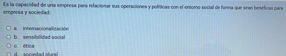 Es la capacidad de una empresa para relacionar sus operaciones y políticas con el entorno social de forma que sean benéficas para
empresa y sociedad:
a. internacionalización
b. sensibilidad social
c. ética
d. sociedad plural