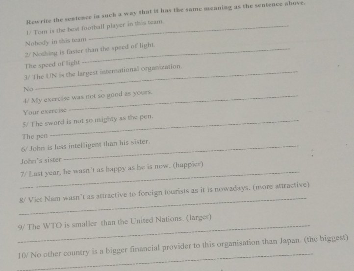 Rewrite the sentence in such a way that it has the same meaning as the sentence above. 
l/ Tom is the best football player in this team. 
Nobody in this team 
2/ Nothing is faster than the speed of light. 
The speed of light 
3/ The UN is the largest international organization. 
No 
4/ My exercise was not so good as yours. 
Your exercise 
5/ The sword is not so mighty as the pen. 
The pen 
6/ John is less intelligent than his sister. 
John’s sister 
_7/ Last year, he wasn’t as happy as he is now. (happier) 
_ 
8/ Viet Nam wasn’t as attractive to foreign tourists as it is nowadays. (more attractive) 
_ 
9/ The WTO is smaller than the United Nations. (larger) 
_ 
10/ No other country is a bigger financial provider to this organisation than Japan. (the biggest)