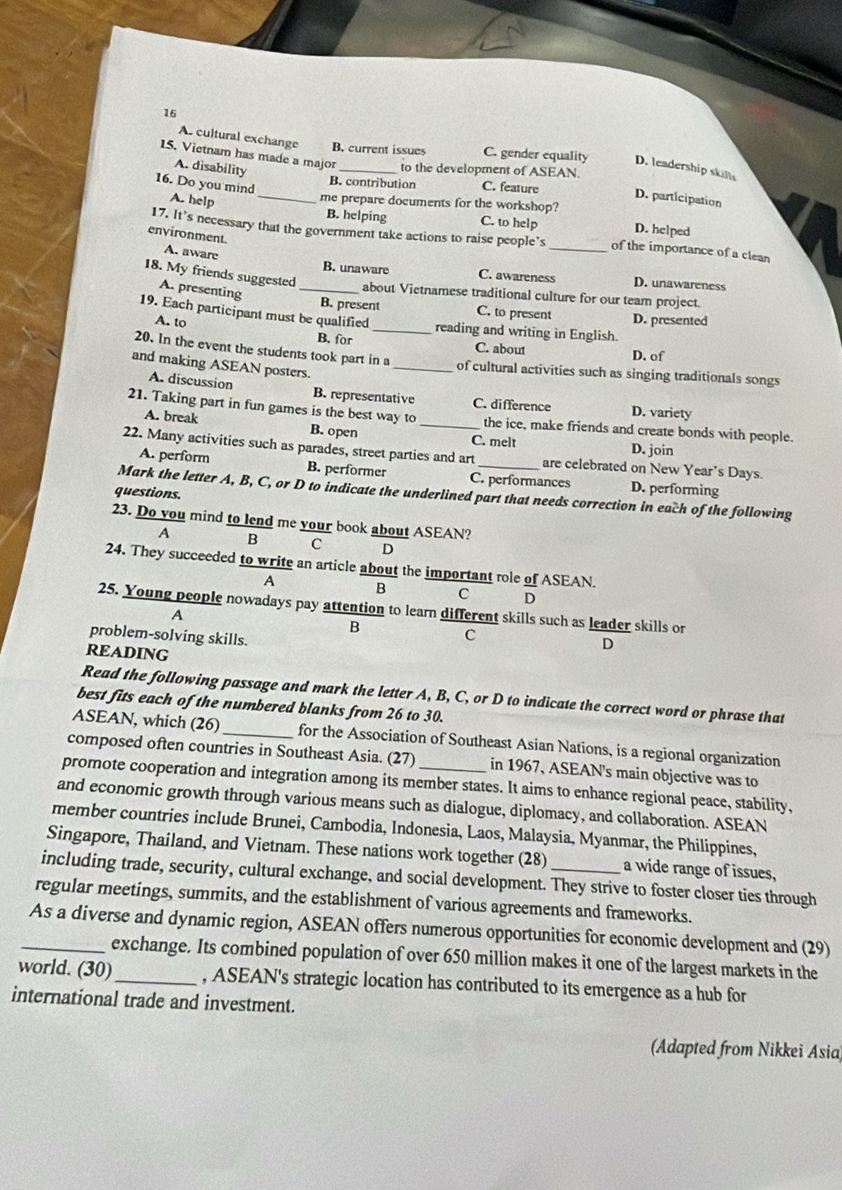 As cultural exchange B. current issues C. gender equality D. leadership skils
A. disability
15. Vietnam has made a major _to the development of ASEAN. D. participation
16. Do you mind
B. contribution C. feature
A. help
me prepare documents for the workshop?
B. helping C. to help D. helped
environment.
17. It’s necessary that the government take actions to raise people’s _of the importance of a clean
A. aware
B. unaware C. awareness D. unawareness
18. My friends suggested_ about Vietnamese traditional culture for our team project.
A. presenting
B. present C. to present D. presented
19. Each participant must be qualified_ reading and writing in English.
A. to
B. for C. about
D. of
20. In the event the students took part in a _of cultural activities such as singing traditionals songs
and making ASEAN posters.
A. discussion B. representative C. difference D. variety
21. Taking part in fun games is the best way to _the ice, make friends and create bonds with people.
A. break B. open
C. melt D. join
22. Many activities such as parades, street parties and art are celebrated on New Year's Days.
A. perform B. performer
C. performances D. performing
questions.
Mark the letter A, B, C, or D to indicate the underlined part that needs correction in each of the following
23. Do you mind to lend me your book about ASEAN?
A B C D
24. They succeeded to write an article about the important role of ASEAN.
A
B C D
25. Young people nowadays pay attention to learn different skills such as leader skills or
A
B
problem-solving skills.
C
READING
D
Read the following passage and mark the letter A, B, C, or D to indicate the correct word or phrase that
best fits each of the numbered blanks from 26 to 30.
ASEAN, which (26)_ for the Association of Southeast Asian Nations, is a regional organization
composed often countries in Southeast Asia. (27) in 1967, ASEAN's main objective was to
promote cooperation and integration among its member states. It aims to enhance regional peace, stability,
and economic growth through various means such as dialogue, diplomacy, and collaboration. ASEAN
member countries include Brunei, Cambodia, Indonesia, Laos, Malaysia, Myanmar, the Philippínes,
Singapore, Thailand, and Vietnam. These nations work together (28) a wide range of issues,
including trade, security, cultural exchange, and social development. They strive to foster closer ties through
regular meetings, summits, and the establishment of various agreements and frameworks.
_As a diverse and dynamic region, ASEAN offers numerous opportunities for economic development and (29)
exchange. Its combined population of over 650 million makes it one of the largest markets in the
world. (30)_ , ASEAN's strategic location has contributed to its emergence as a hub for
international trade and investment.
(Adapted from Nikkei Asia