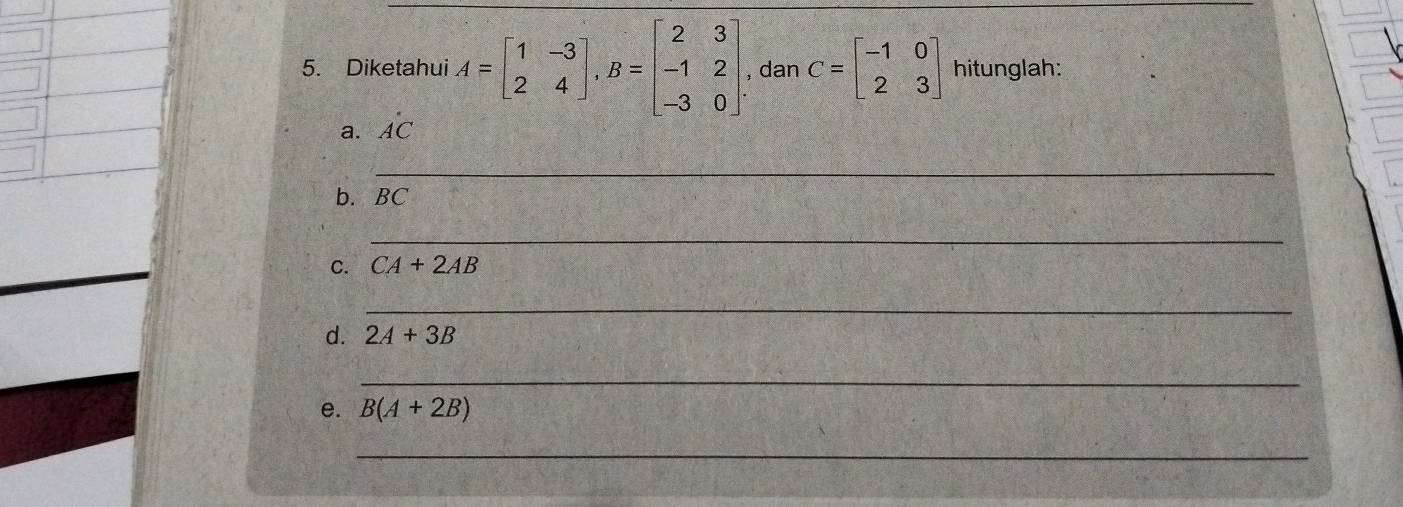 Diketahui A=beginbmatrix 1&-3 2&4endbmatrix , B=beginbmatrix 2&3 -1&2 -3&0endbmatrix. , dan C=beginbmatrix -1&0 2&3endbmatrix hitunglah: 
a. hat AC
_ 
b. a BC
_ 
C. CA+2AB
_ 
d. 2A+3B
_ 
e. B(A+2B)
_