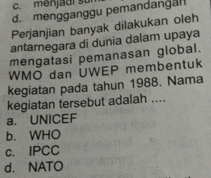 c. menjadi sun
d. mengganggu pemandangan
Perjanjian banyak dilakukan oleh
antarnegara di dunia dalam upaya
mengatasi pemanasan global.
WMO dan UWEP membentuk
kegiatan pada tahun 1988. Nama
kegiatan tersebut adalah ....
a. UNICEF
b. WHO
c. IPCC
d. NATO