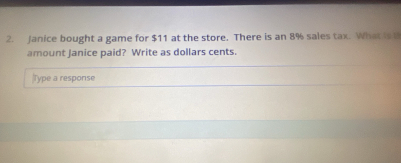 Janice bought a game for $11 at the store. There is an 8% sales tax. What is B 
amount Janice paid? Write as dollars cents. 
|Type a response