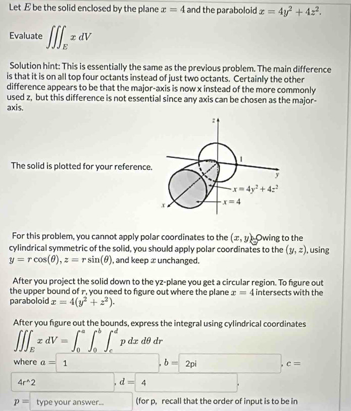 Let E be the solid enclosed by the plane x=4 and the paraboloid x=4y^2+4z^2.
Evaluate ∈t ∈t ∈t _ExdV
Solution hint: This is essentially the same as the previous problem. The main difference
is that it is on all top four octants instead of just two octants. Certainly the other
difference appears to be that the major-axis is now x instead of the more commonly
used z, but this difference is not essential since any axis can be chosen as the major-
axis.
The solid is plotted for your reference.
For this problem, you cannot apply polar coordinates to the (x,y) Owing to the
cylindrical symmetric of the solid, you should apply polar coordinates to the (y,z) , using
y=rcos (θ ),z=rsin (θ ) , and keep x unchanged.
After you project the solid down to the yz-plane you get a circular region. To figure out
the upper bound of r, you need to figure out where the plane x=4 intersects with the
paraboloid x=4(y^2+z^2).
After you figure out the bounds, express the integral using cylindrical coordinates
∈t ∈t ∈t _ExdV=∈t _0^(a∈t _0^b∈t _c^dpdxdθ dr
where a=1 □ ,b=2pi□ ,c=
4r^wedge)2 □ ,d=4
p=typeyouranswer... □ (for p, recall that the order of input is to be in