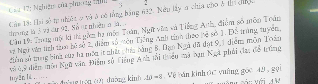 Nghiệm của phương trình° 3 2 
Câu 18: Hai số tự nhiên a và b có tổng bằng 632. Nếu lấy a chia cho b thi được 
thương là 3 và dư 92. Số tự nhiên a là… 
Câu 19: Trong một kì thi gồm ba môn Toán, Ngữ văn và Tiếng Anh, điểm số môn Toán 
và Ngữ văn tính theo hệ số 2, điểm số môn Tiếng Anh tính theo hệ số 1. Để trúng tuyển, 
điểm số trung bình của ba môn ít nhất phải bằng 8. Bạn Ngà đã đạt 9,1 điểm môn Toán 
và 6, 9 điểm môn Ngữ văn. Điểm số Tiếng Anh tối thiểu mà bạn Ngà phải đạt để trúng 
tuyển là .……_ AB=8. Vẽ bán kínhOC vuông góc AB , gọi 
đường tròn (0) đường kính 
Ang 6sv AM