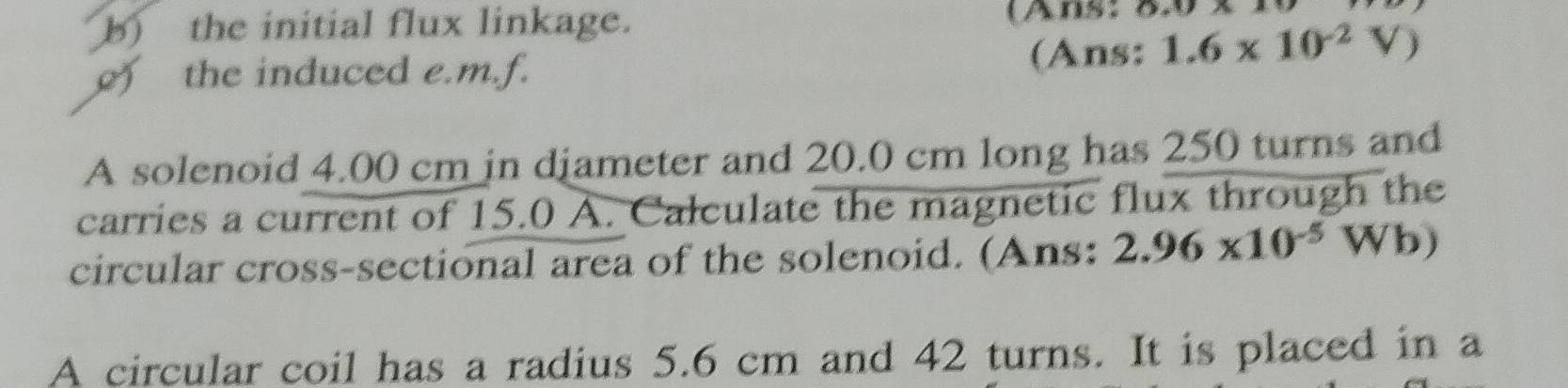 the initial flux linkage. (Ans: 0,0* 11
) the induced e.m.f. (Ans: 1.6* 10^(-2)V)
A solenoid 4.00 cm in djameter and 20.0 cm long has 250 turns and 
carries a current of 15.0 A. Calculate the magnetic flux through the 
circular cross-sectional area of the solenoid. (Ans: 2.96* 10^(-5)Wb)
A circular coil has a radius 5.6 cm and 42 turns. It is placed in a