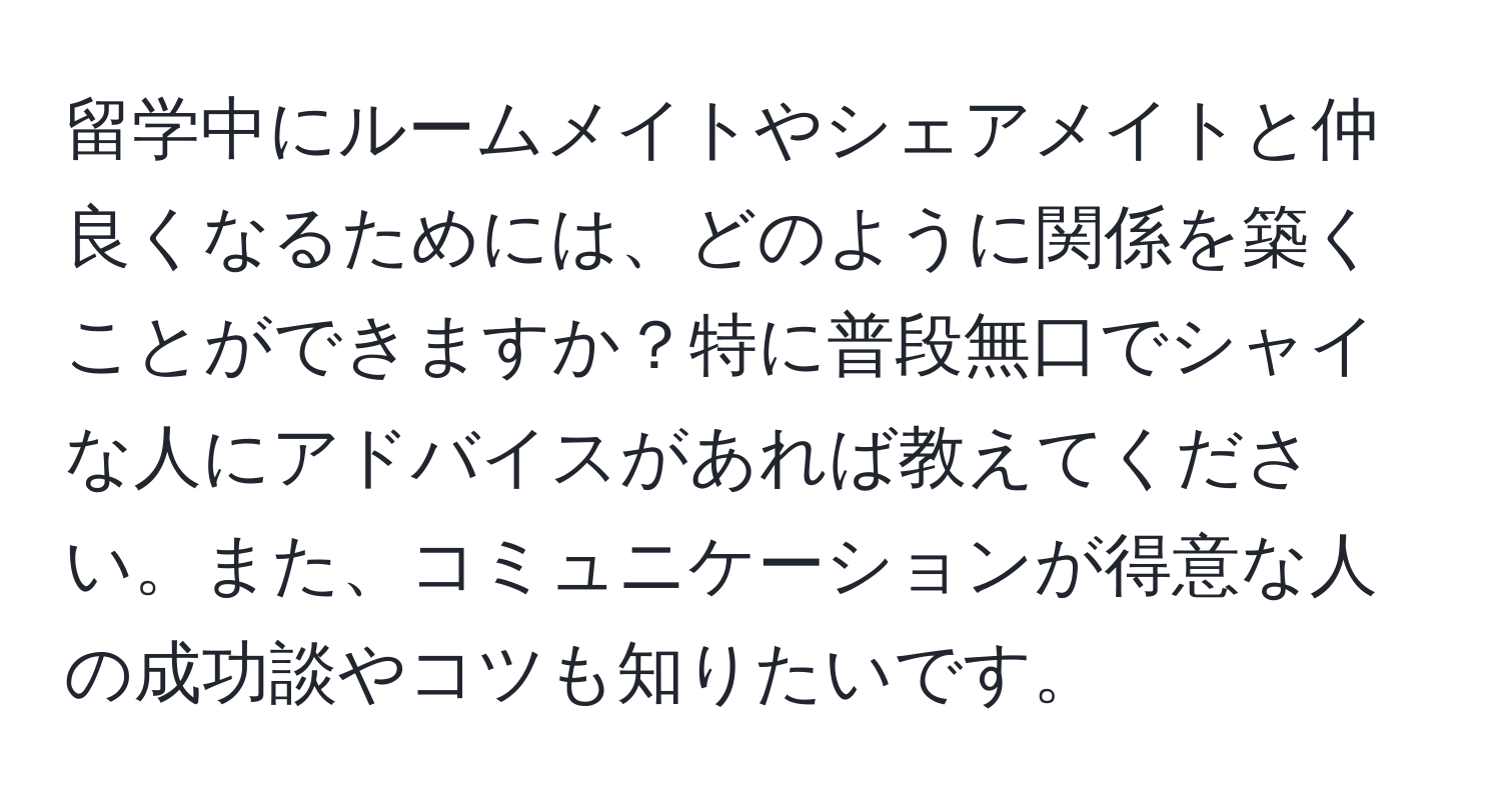 留学中にルームメイトやシェアメイトと仲良くなるためには、どのように関係を築くことができますか？特に普段無口でシャイな人にアドバイスがあれば教えてください。また、コミュニケーションが得意な人の成功談やコツも知りたいです。