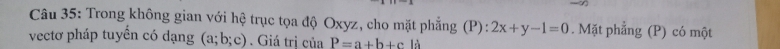 Trong không gian với hệ trục tọa độ Oxyz, cho mặt phẳng (P): 2x+y-1=0. Mặt phẳng (P) có một 
vectơ pháp tuyển có dạng (a;b;c). Giá trị của P=a+b+c A