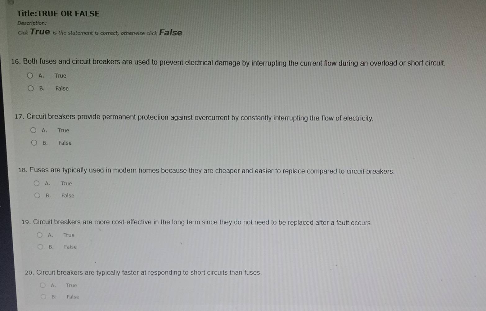 OR FALSE
Description:
Cick True is the statement is correct, otherwise click False.
16. Both fuses and circuit breakers are used to prevent electrical damage by interrupting the current flow during an overload or short circuit.
A. True
B. False
17. Circuit breakers provide permanent protection against overcurrent by constantly interrupting the flow of electricity.
A. True
B. False
18. Fuses are typically used in modern homes because they are cheaper and easier to replace compared to circuit breakers.
A. True
B. False
19. Circuit breakers are more cost-effective in the long term since they do not need to be replaced after a fault occurs.
A. True
B. False
20. Circuit breakers are typically faster at responding to short circuits than fuses.
A. True
B. False