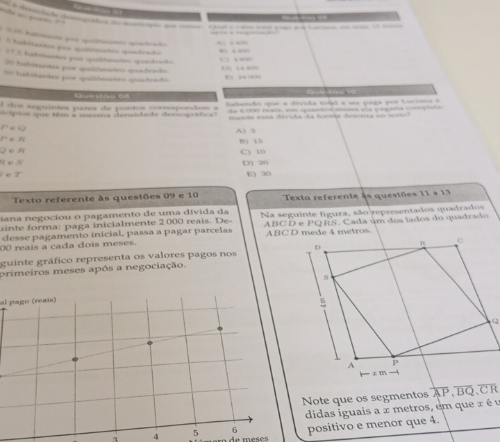 = s 
mls so go ? ''
rdi de deptos de mrãe der Qvol i calle wnt gagin gud Eacana ws wele, U2 mone

* 1 30 Aubitno qie aalltón quadrao A 5 656
* Subitanes por qultnates quídrado
2 4 600
17.5 funbitanton peir apuiifematro quanctendo
C A 800
20 habitantes por quilteetro quadrado
E 5 4 400
50 hubitantes por quilômetro quadrado
E》 24000
Questão 08 Que tào 10

l dos seguintes pares de pontos correspondem a Sabendo que a divida total a ser paga por Luciana é
aicípios que têm a mesma densidade demográfica? de 6 00 reais , e m quan tosmees e t a p a garia comp li a 
mente essa divida da forma descrta no texto?
P e Q A) 3
P e R
Q e R B) 15
R eS C) 10
D) 20
e T
E) 30
Texto referente às questões 09 e 10 Texto referente às questões 11 a 13
iana negociou o pagamento de uma dívida da
uinte forma: paga inicialmente 2 000 reais. De- Na seguinte figura, são representados quadrados
desse pagamento inicial, passa a pagar parcelas ABCD e PQRS. Cada um dos lados do quadrado
00 reais a cada dois meses. 
guinte gráfico representa os valores pagos nos
primeiros meses após a negociação.
al pago (reais)
Note que os segmentos overline AP, overline BQ, overline CR
didas iguais a x metros, em que x é u
3 4 5 6 positivo e menor que 4.
de meses