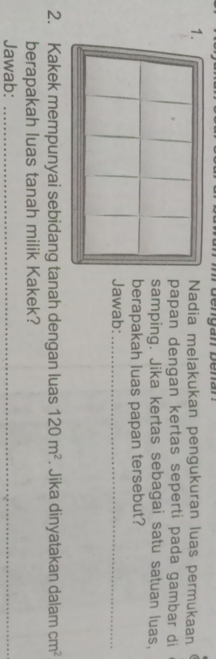 Nadia melakukan pengukuran luas permukaan 
papan dengan kertas seperti pada gambar di 
samping. Jika kertas sebagai satu satuan luas, 
berapakah luas papan tersebut? 
Jawab:_ 
2. Kakek mempunyai sebidang tanah dengan luas 120m^2. Jika dinyatakan dalam cm^2
berapakah luas tanah milik Kakek? 
Jawab:_