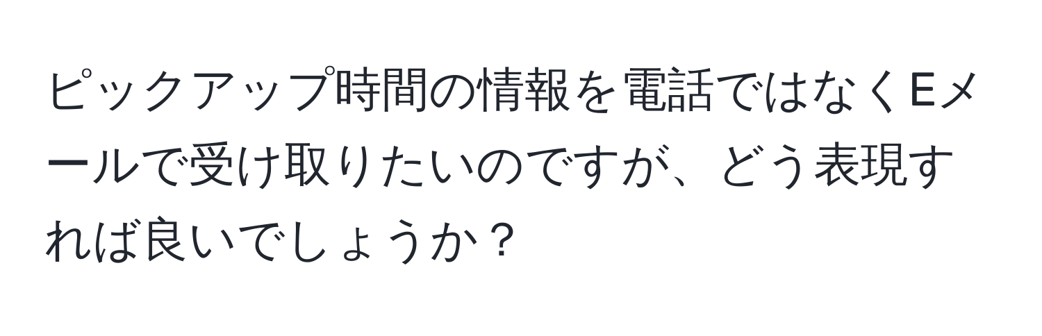 ピックアップ時間の情報を電話ではなくEメールで受け取りたいのですが、どう表現すれば良いでしょうか？