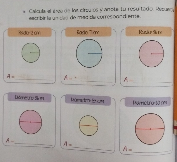 Calcula el área de los círculos y anota tu resultado. Recuerda 
escribir la unidad de medida correspondiente. 
Radio: 12 cm Radio: 7 km Radio: 36 m
_ 
_
A=
A=
_ A=
Diámetro: 36 m Diámetro: 154 cm Dilámetro: 60 cm
_
A=
_
A=
A= _