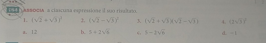 2
184 ASSOCIA a ciascuna espressione il suo risultato.
eot
1. (sqrt(2)+sqrt(3))^2 2. (sqrt(2)-sqrt(3))^2 3. (sqrt(2)+sqrt(3))(sqrt(2)-sqrt(3)) 4. (2sqrt(3))^2
a. 12 b. 5+2sqrt(6) C. 5-2sqrt(6) d. -1