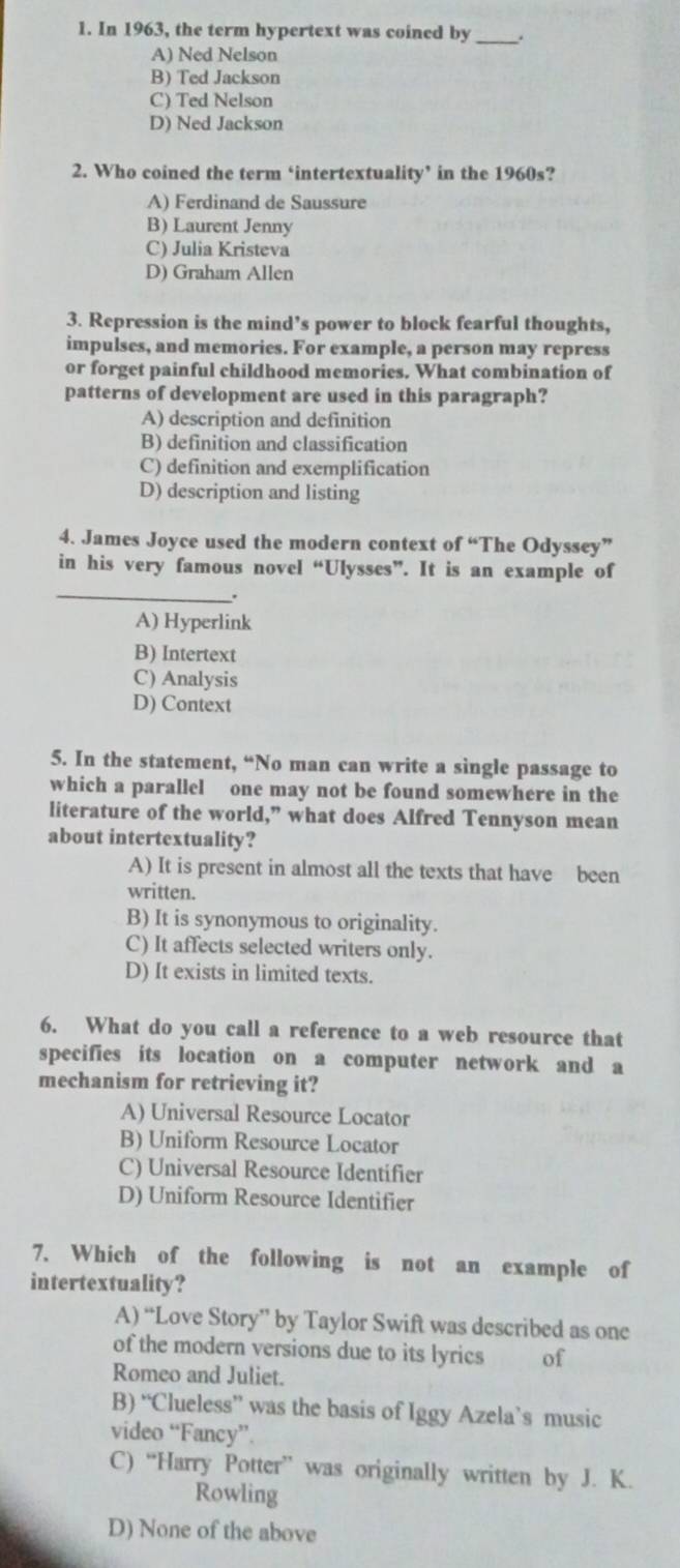 In 1963, the term hypertext was coined by_ .
A) Ned Nelson
B) Ted Jackson
C) Ted Nelson
D) Ned Jackson
2. Who coined the term ‘intertextuality’ in the 1960s?
A) Ferdinand de Saussure
B) Laurent Jenny
C) Julia Kristeva
D) Graham Allen
3. Repression is the mind’s power to block fearful thoughts,
impulses, and memories. For example, a person may repress
or forget painful childhood memories. What combination of
patterns of development are used in this paragraph?
A) description and definition
B) definition and classification
C) definition and exemplification
D) description and listing
4. James Joyce used the modern context of “The Odyssey”
_
in his very famous novel “Ulysses”. It is an example of
.
A) Hyperlink
B) Intertext
C) Analysis
D) Context
5. In the statement, “No man can write a single passage to
which a parallel one may not be found somewhere in the
literature of the world,” what does Alfred Tennyson mean
about intertextuality?
A) It is present in almost all the texts that have been
written.
B) It is synonymous to originality.
C) It affects selected writers only.
D) It exists in limited texts.
6. What do you call a reference to a web resource that
specifies its location on a computer network and a
mechanism for retrieving it?
A) Universal Resource Locator
B) Uniform Resource Locator
C) Universal Resource Identifier
D) Uniform Resource Identifier
7. Which of the following is not an example of
intertextuality?
A) “Love Story” by Taylor Swift was described as one
of the modern versions due to its lyrics of
Romeo and Juliet.
B) “Clueless” was the basis of Iggy Azela’s music
video “Fancy”.
C) “Harry Potter” was originally written by J. K.
Rowling
D) None of the above