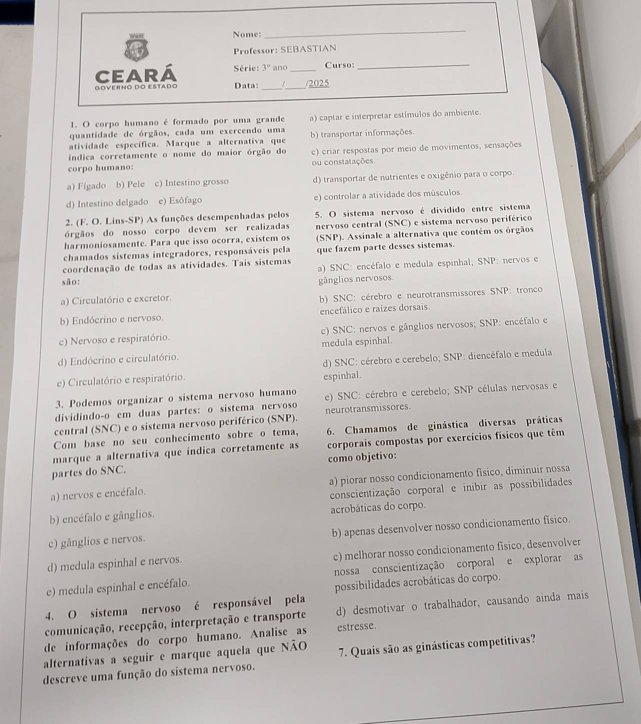 Nome:
_
Professor: SEBASTIAN
Série: 3°
Ceará ano _Curso:
_
GÖVERNÖ DO ESTADO Data:_ 1_ /2025
1. O corpo humano é formado por uma grande a) captar e interpretar estímulos do ambiente.
quantidade de órgãos, cada um exercendo uma
atividade específica. Marque a alternativa que b) transportar informações.
indica corretamente o nome do maior órgão do c) criar respostas por meio de movimentos, sensações
corpo humano: ou constatações.
a) Fígado b) Pele c) Intestino grosso d) transportar de nutrientes e oxigênio para o corpo.
d) Intestino delgado e) Esôfago e) controlar a atividade dos músculos.
2. (F. O. Lins-SP) As funções desempenhadas pelos 5. O sistema nervoso é dividido entre sistema
órgãos do nosso corpo devem ser realizadas nervoso central (SNC) e sistema nervoso periférico
harmoniosamente. Para que isso ocorra, existem os (SNP). Assinale a alternativa que contém os órgãos
chamados sistemas integradores, responsáveis pela que fazem parte desses sistemas.
a) SNC: encéfalo e medula espinhal; SNP: nervos e
coordenação de todas as atividades. Tais sistemas
são: gânglios nervosos.
a) Circulatório e excretor.
b) SNC: cérebro e neurotransmissores SNP: tronco
b) Endócrino e nervoso. encefálico e raízes dorsais.
c) Nervoso e respiratório. c) SNC: nervos e gânglios nervosos; SNP: encéfalo e
medula espinhal.
d) Endócrino e circulatório.
d) SNC: cérebro e cerebelo; SNP: diencéfalo e medula
e) Circulatório e respiratório. espinhal.
3. Podemos organizar o sistema nervoso humano e) SNC: cérebro e cerebelo; SNP células nervosas e
dividindo-o em duas partes: o sistema nervoso neurotransmissores.
central (SNC) e o sistema nervoso periférico (SNP).
Com base no seu conhecimento sobre o tema, 6. Chamamos de ginástica diversas práticas
marque a alternativa que indica corretamente as corporais compostas por exercícios físicos que têm
como objetivo:
partes do SNC.
a) nervos e encéfalo. a) piorar nosso condicionamento fǐsico, diminuir nossa
conscientização corporal e inibir as possibilidades
b) encéfalo e gânglios. acrobáticas do corpo.
b) apenas desenvolver nosso condicionamento físico.
c) gânglios e nervos.
c) melhorar nosso condicionamento fisico, desenvolver
d) medula espinhal e nervos.
e) medula espinhal e encéfalo. nossa conscientização corporal e explorar as
possibilidades acrobáticas do corpo.
4. O sistema nervoso é responsável pela
comunicação, recepção, interpretação e transporte d) desmotivar o trabalhador, causando ainda mais
de informações do corpo humano. Analise as estresse.
alternativas a seguir e marque aquela que NÃO 7. Quais são as ginásticas competitivas?
descreve uma função do sistema nervoso.