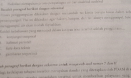 Flokulasi merupakan proses penyaringan air dari molekul-molekul 
Bacalab paragraf berikut dengan saksama! 
Proses penggumpalan dilakukan dengan menambah zat kimia berupa tawas dálam koh 
penampungan. Hal ini dilakukan agar bakteri, lumpur, dan zat lainnya menggumpal. Sete 
menggumpal, air akan mudah dipisahkan. 
Kaidah kebahasaan yang menonjol dalam kutipan teks tersebut adalah penggunaan ... 
A. konjungsi temporal 
kalimat perintah 
kata-kata teknis 
gambaran terperinci 
ah paragraf berikut dengan saksama untuk menjawab soal nomor 7 dan 8! 
lags, kedelapan tahapan tersebut merupakan standar yang diterapkan oleh PDAM di s 
dar pengolahan tersebut untuk memberikan pelayanan yang