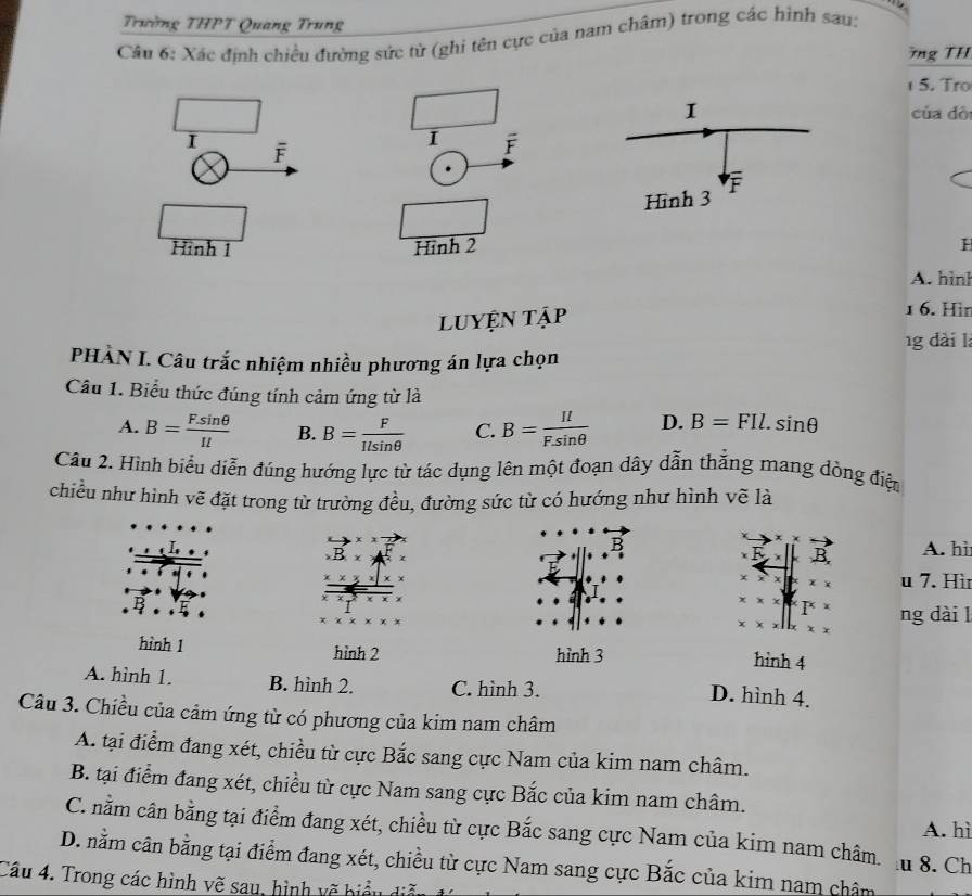 Trường THPT Quang Trung
Câu 6: Xác định chiều đường sức từ (ghỉ tên cực của nam châm) trong các hình sau:
ng TH
5. Tro
của dò
1 overline F
Hình 2 H
A. hình
LUYện tập
1 6. Hir
g dài l
PHÀN I. Câu trắc nhiệm nhiều phương án lựa chọn
Câu 1. Biểu thức đúng tính cảm ứng từ là
A. B= (F.sin θ )/Il  B. B= F/Ilsin θ   C. B= Il/F.sin θ   D. B=FIl.sin θ
Câu 2. Hình biểu diễn đúng hướng lực từ tác dụng lên một đoạn dây dẫn thắng mang dòng điệ
chiều như hình vẽ đặt trong từ trường đều, đường sức từ có hướng như hình vẽ là
B A. hi.B.x
B
x u 7. Hì
x* x |x ng dài l
x
hình 1 hình 2 hình 3 hình 4
A. hình 1. B. hình 2. C. hình 3.
D. hình 4.
Câu 3. Chiều của cảm ứng từ có phương của kim nam châm
A. tại điểm đang xét, chiều từ cực Bắc sang cực Nam của kim nam châm.
B. tại điểm đang xét, chiều từ cực Nam sang cực Bắc của kim nam châm.
A. hì
C. nằm cân bằng tại điểm đang xét, chiều từ cực Bắc sang cực Nam của kim nam châm.  8. Ch
D. nằm cân bằng tại điểm đang xét, chiều từ cực Nam sang cực Bắc của kim nam châm
Câu 4. Trong các hình vẽ sau, hình vẽ biểu đ
