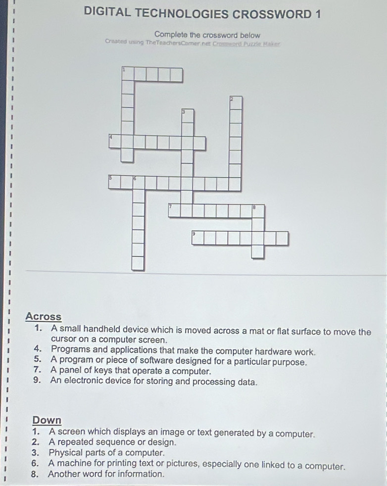 DIGITAL TECHNOLOGIES CROSSWORD 1 
Complete the crossword below 
Craated using TheTeachersComer net Crossword Puzzle Maker 
Across 
1. A small handheld device which is moved across a mat or flat surface to move the 
cursor on a computer screen. 
4. Programs and applications that make the computer hardware work. 
5. A program or piece of software designed for a particular purpose. 
7. A panel of keys that operate a computer. 
9. An electronic device for storing and processing data. 
Down 
1. A screen which displays an image or text generated by a computer. 
2. A repeated sequence or design. 
3. Physical parts of a computer. 
6. A machine for printing text or pictures, especially one linked to a computer. 
8. Another word for information.