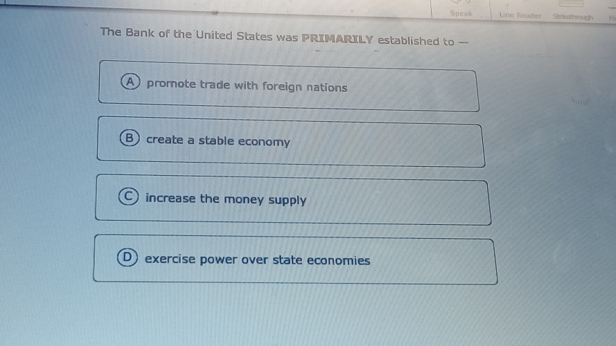 Speak Line Reader Strikethrough
The Bank of the United States was PRIMARILY established to -
A promote trade with foreign nations
B create a stable economy
C increase the money supply
D)exercise power over state economies