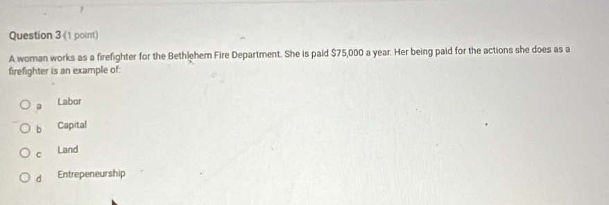 A woman works as a firefighter for the Bethlehem Fire Department. She is paid $75,000 a year. Her being paid for the actions she does as a
firefighter is an example of:
a Labor
b Capital
C Land
d Entrepeneurship