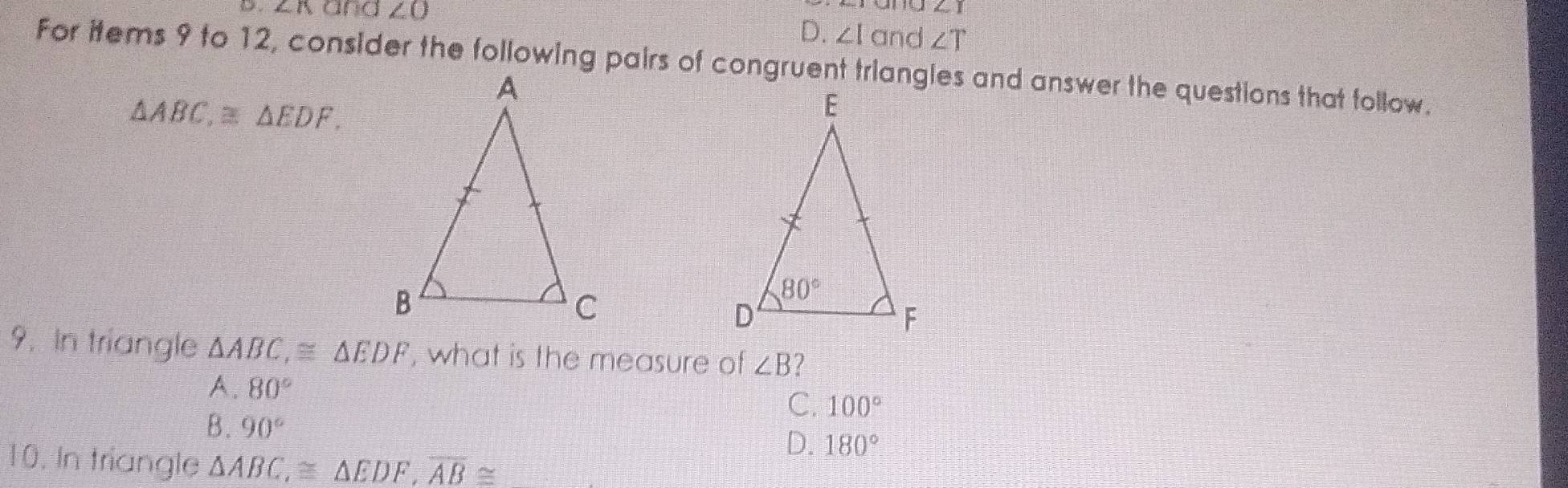 and ∠ O
∠ 1
D. ∠ Io nd ∠ T
For items 9 to 12, consider the following pairs of congruent triangles and answer the questions that tollow.
△ ABC,≌ △ EDF.
9. In triangle △ ABC,≌ △ EDF , what is the measure of ∠ B
A. 80°
C. 100°
B. 90°
D. 180°
10. In triangle △ ABC,≌ △ EDF,overline AB≌