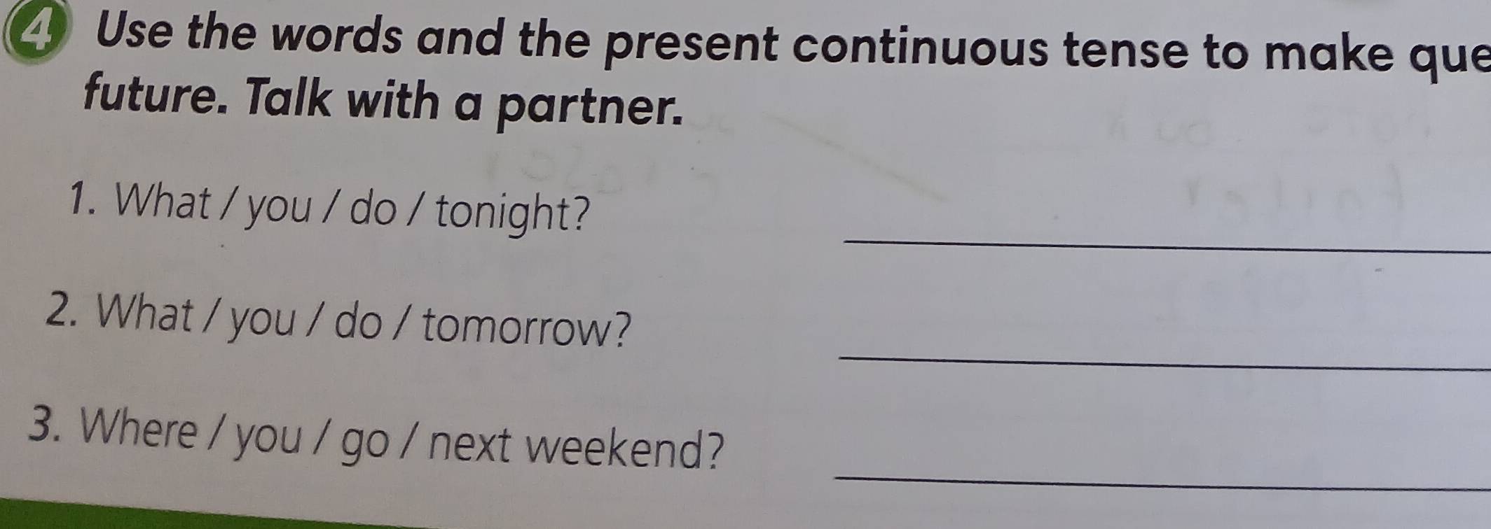 Use the words and the present continuous tense to make que 
future. Talk with a partner. 
_ 
1. What / you / do / tonight? 
_ 
2. What / you / do / tomorrow? 
_ 
3. Where / you / go / next weekend?