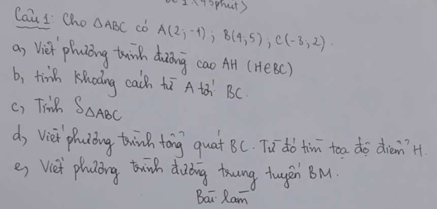 I4sphut) 
Cai 1: Cho △ ABC cD A(2;-1); B(4;5); C(-3;2). 
a, Viei phuzǒng twinh duōing cao Af (HeBC) 
b, tinh Khodng cach tī A th BC. 
c) Tine S_△ ABC
d, Viet photoing twinh tong quat BC. Tu dó tim toa do dièn?'H 
es Viet playing tink diuding toung tugen BM. 
Bai Ram