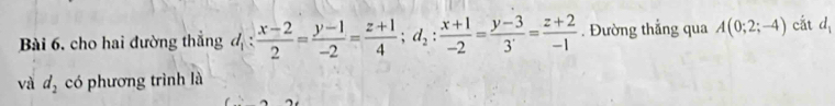 cho hai đường thẳng d_1: (x-2)/2 = (y-1)/-2 = (z+1)/4 ; d_2: (x+1)/-2 = (y-3)/3 = (z+2)/-1 . Đường thẳng qua A(0;2;-4) cắt d_1
và d_2 có phương trình là