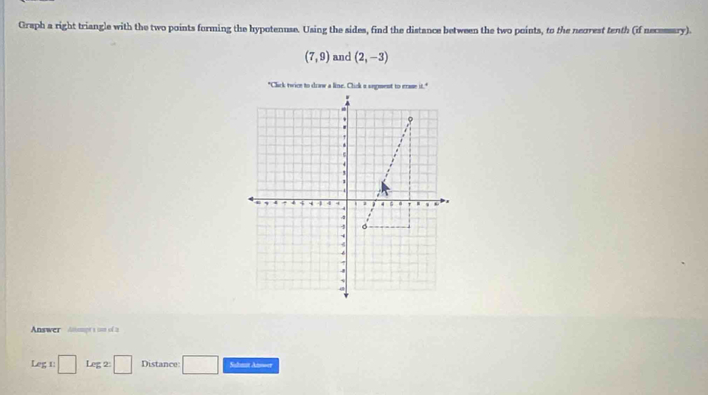 Graph a right triangle with the two points forming the hypotenuse. Using the sides, find the distance between the two points, to the neorest tenth (if necessary).
(7,9) and (2,-3)
Answer Anampt a unn of 2
Leg 1: □ Le :2:□ Distance: Sulmat Answer