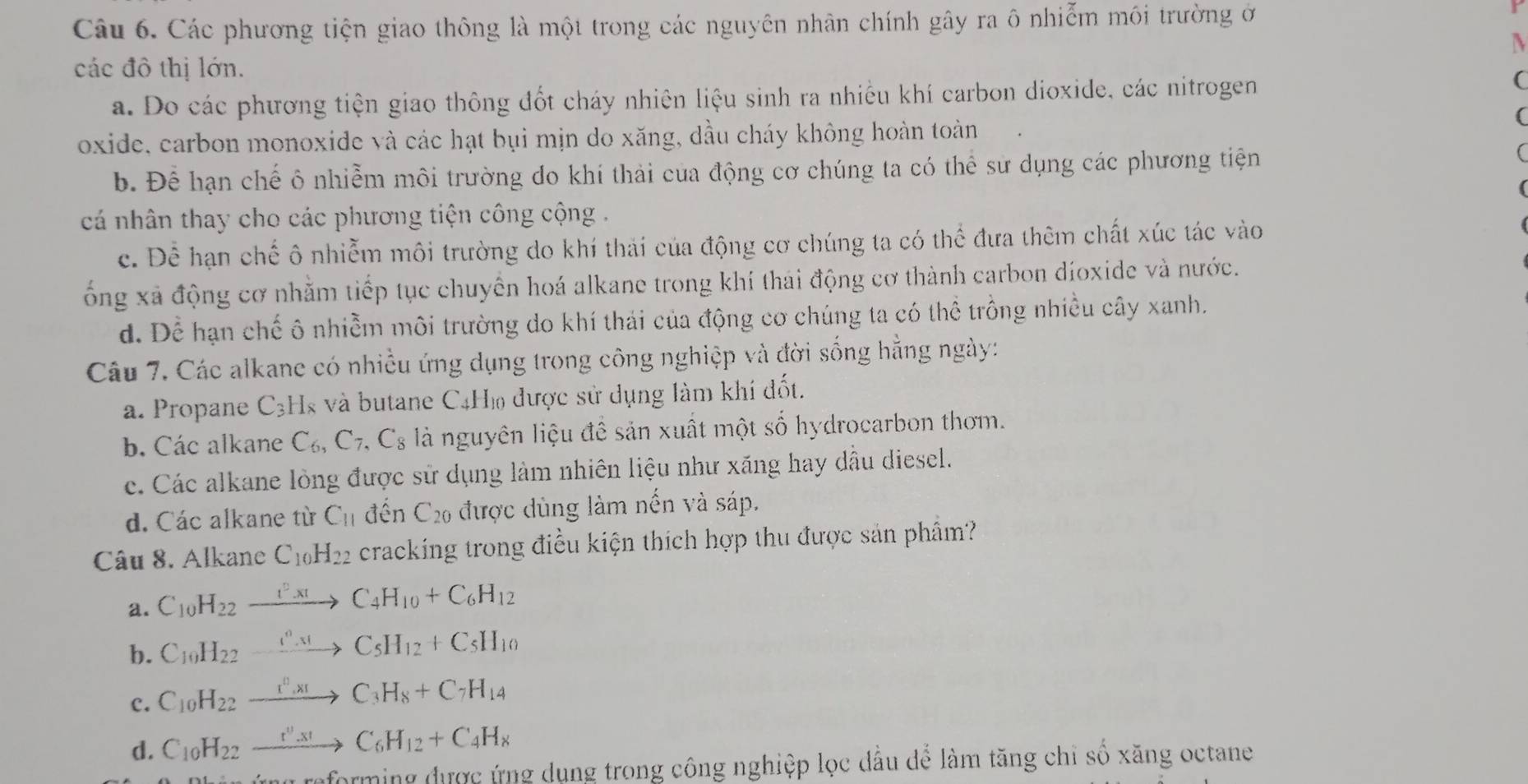 Các phương tiện giao thông là một trong các nguyên nhân chính gây ra ô nhiễm môi trường ở
N
các đô thị lớn.
a. Do các phương tiện giao thông đốt cháy nhiên liệu sinh ra nhiều khí carbon dioxide, các nitrogen
C
(
oxide, carbon monoxide và các hạt bụi mịn do xăng, dầu cháy không hoàn toàn
b. Để hạn chế ô nhiễm môi trường do khí thải của động cơ chúng ta có thể sư dụng các phương tiện

cá nhân thay cho các phương tiện công cộng .
c. Để hạn chế ô nhiễm môi trường do khí thái của động cơ chúng ta có thể đưa thêm chất xúc tác vào
ổng xã động cơ nhằm tiếp tục chuyển hoá alkane trong khí thái động cơ thành carbon díoxide và nước.
d. Để hạn chế ô nhiễm môi trường do khí thái của động cơ chúng ta có thể trồng nhiều cây xanh.
Câu 7. Các alkane có nhiều ứng dụng trong công nghiệp và đời sống hằng ngày:
a. Propane C_3 Hs và butane C4Hỏ được sử dụng làm khí đốt.
b. Các alkane C_6,C_7,C_8 là nguyên liệu đề sản xuất một số hydrocarbon thơm.
c. Các alkane lòng được sử dụng làm nhiên liệu như xăng hay dầu diesel.
d. Các alkane từ C_11 d hat Gr 1 C_20 được dùng làm nến và sáp.
Câu 8. Alkane C_10H_22 cracking trong điều kiện thích hợp thu được sản phẩm?
a. C_10H_22xrightarrow i^2xtC_4H_10+C_6H_12
b. C_10H_22xrightarrow i^0HC_5H_12+C_5H_10
c. C_10H_22xrightarrow i^0,x_1C_3H_8+C_7H_14
d. C_10H_22xrightarrow r''_xto CC_6H_12+C_4H_8
aforming được ứng dụng trong công nghiệp lọc dầu để làm tăng chỉ số xăng octane