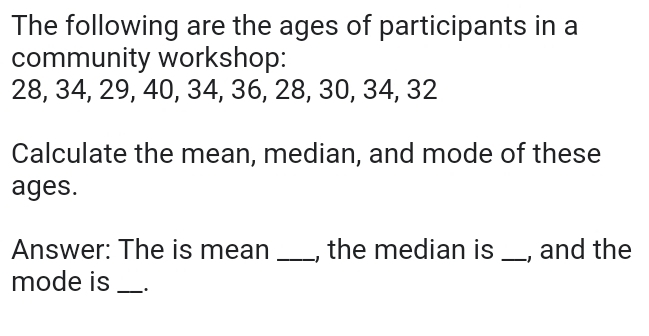 The following are the ages of participants in a 
community workshop:
28, 34, 29, 40, 34, 36, 28, 30, 34, 32
Calculate the mean, median, and mode of these 
ages. 
Answer: The is mean _, the median is _, and the 
mode is_