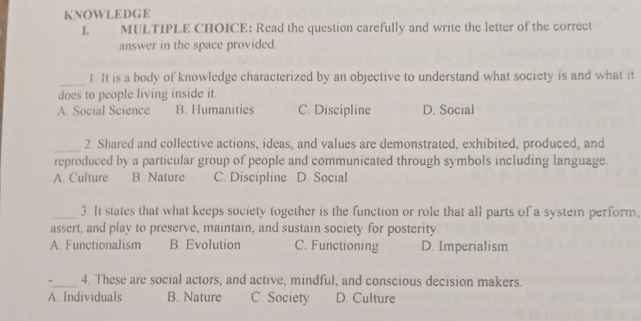 KNOWLEDGE
I. MULTIPLE CHOICE: Read the question carefully and write the letter of the correct
answer in the space provided.
_
1. It is a body of knowledge characterized by an objective to understand what society is and what it
does to people living inside it.
A. Social Science B. Humanities C. Discipline D. Social
_2. Shared and collective actions, ideas, and values are demonstrated, exhibited, produced, and
reproduced by a particular group of people and communicated through symbols including language.
A. Culture B. Nature C. Discipline D. Social
_3. It states that what keeps society together is the function or role that all parts of a system perform,
assert, and play to preserve, maintain, and sustain society for posterity.
A. Functionalism B. Evolution C. Functioning D. Imperialism
-_ 4. These are social actors, and active, mindful, and conscious decision makers.
A. Individuals B. Nature C. Society D. Culture