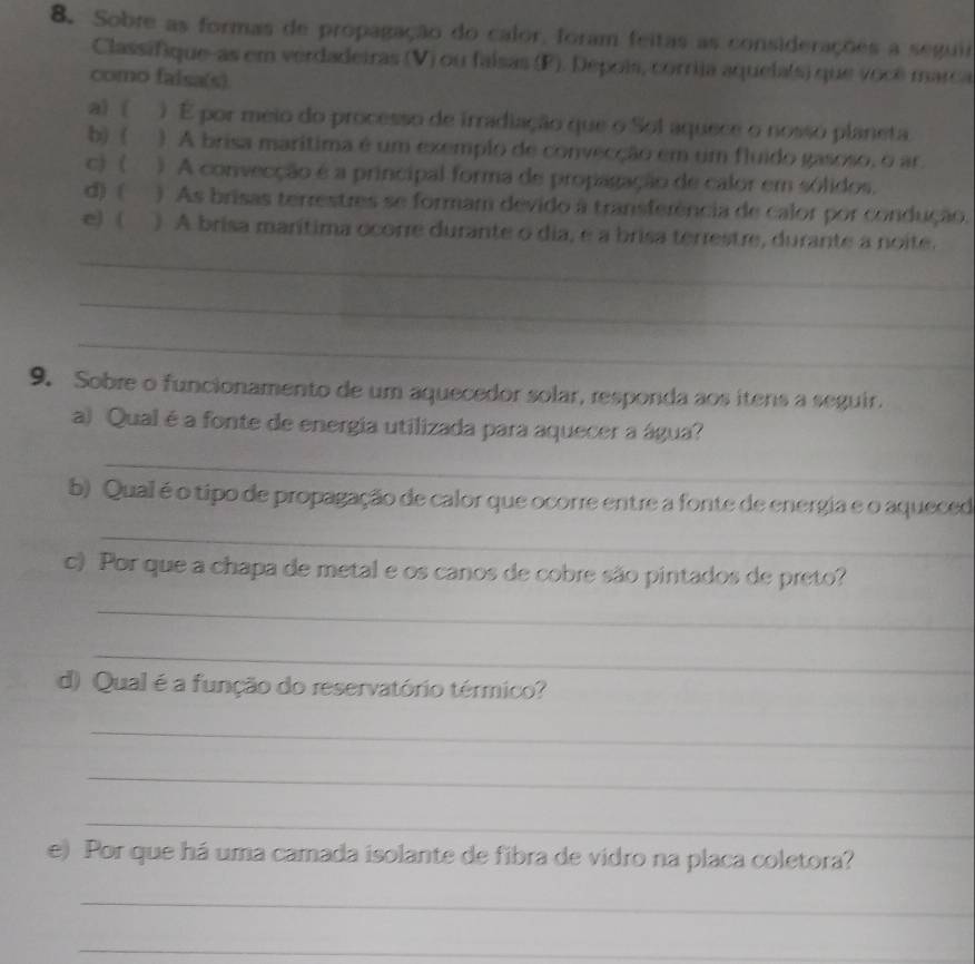 Sobre as formas de propagação do calor, foram feitas as considerações a seguir 
Classifque-as em verdadeiras (V) ou falsas (F). Depois, corrija aquela(s) que você marca 
como falsa(s) 
a) ( ) É por meio do processo de irradiação que o Sol aquece o nosso planeta. 
b) ( ) A brisa marítima é um exemplo de convecção em um fluido gasoso, o ar 
c) ( ) A convecção é a principal forma de propagação de calor em sólidos. 
d) ( ) As brisas terrestres se formam devido à transferência de calor por condução. 
_ 
e) ( ) A brisa marítima ocorre durante o dia, e a brisa terrestre, durante a noite. 
_ 
_ 
9. Sobre o funcionamento de um aquecedor solar, responda aos itens a seguir. 
a) Qual é a fonte de energia utilizada para aquecer a água? 
_ 
b) Qual é o tipo de propagação de calor que ocorre entre a fonte de energia e o aqueced 
_ 
c) Por que a chapa de metal e os canos de cobre são pintados de preto? 
_ 
_ 
d) Qual é a função do reservatório térmico? 
_ 
_ 
_ 
e) Por que há uma camada isolante de fibra de vidro na placa coletora? 
_ 
_