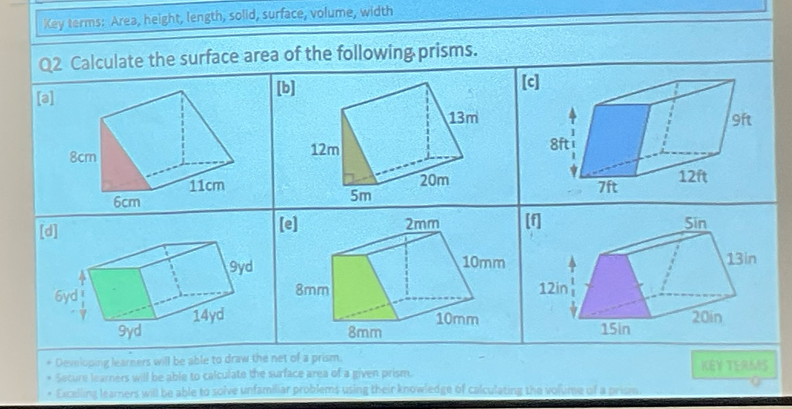 Key terms: Area, height, length, solid, surface, volume, width 
Q2 Calculate the surface area of the following prisms. 
[a] 
[b] [c 


[d] [e] 
Developing learners will be able to draw the net of a prism. KEY TEAMS 
Secure learners will be able to calculate the surface area of a given prism. 
Excelling learners will be able to solve unfamiliar problems using their knowledge of calculating the volume of a prism.