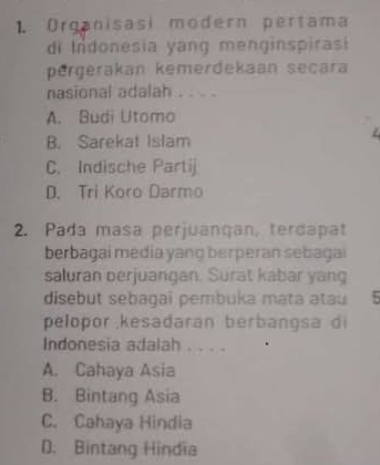 Organisasi modern pertama
di Indonesia yang menginspirasi
pergerakan kemerdekaan seçara
nasional adalah . . . .
A. Budi Utomo
B. Sarekat Islam
C. Indische Partij
D. Tri Koro Darmo
2. Pada masa perjuançan, terdapat
berbagai media yang berperan sebagai
saluran perjuangan. Surat kabar yang
disebut sebagai pembuka mata atau ;
pelopor kesadaran berbangsa di
Indonesia adalah . . . .
A. Cahaya Asia
B. Bintang Asia
C. Cahaya Hindia
D. Bintang Hindia