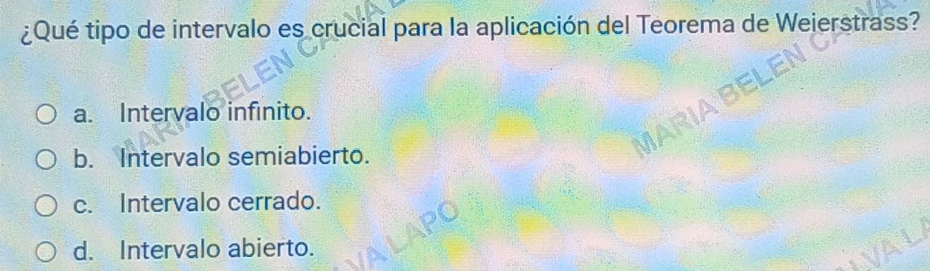 ¿Qué tipo de intervalo es crucial para la aplicación del Teorema de Weierstrass?
a. Intervalo infinito.
b. Intervalo semiabierto.
c. Intervalo cerrado.
d. Intervalo abierto.