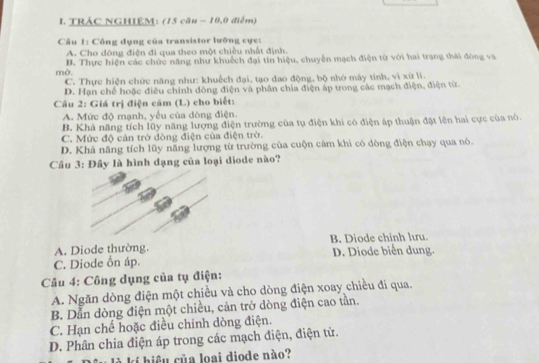 TRÁC NGHIEM: (15 câu - 10,0 điểm)
Câu 1: Công dụng của transistor lưỡng cực:
A. Cho dòng điện đi qua theo một chiều nhất định.
mở. B. Thực hiện các chức năng như khuếch đại tin hiệu, chuyển mạch điện từ với hai trạng thái đóng va
C. Thực hiện chức năng như: khuếch đại, tạo đao động, bộ nhớ máy tính, vi xứ lí.
D. Hạn chế hoặc điều chính dòng điện và phần chia điện áp trong các mạch điện, điện từ.
Câu 2: Giá trị điện căm (L) cho biết:
A. Mức độ mạnh, yếu của đòng điện.
B. Khả năng tích lũy năng lượng điện trường của tụ điện khi có điện áp thuận đặt lên hai cực của nó.
C. Mức độ cản trở dòng điện của điện trờ.
D. Khả năng tích lũy năng lượng từ trường của cuộn cảm khi có dòng điện chạy qua nó.
Cầu 3: Đầy là hình dạng của loại diode nào?
A. Diode thường. B. Diode chinh lưu.
C. Diode ổn áp. D. Diode biển dung.
Câu 4: Công dụng của tụ điện:
A. Ngăn dòng điện một chiều và cho dòng điện xoay chiều đi qua.
B. Dẫn dòng điện một chiều, cản trở dòng điện cao tần.
C. Hạn chế hoặc điều chỉnh dòng điện.
D. Phân chia điện áp trong các mạch điện, điện tử.
là l hiệu của loại diode nào?