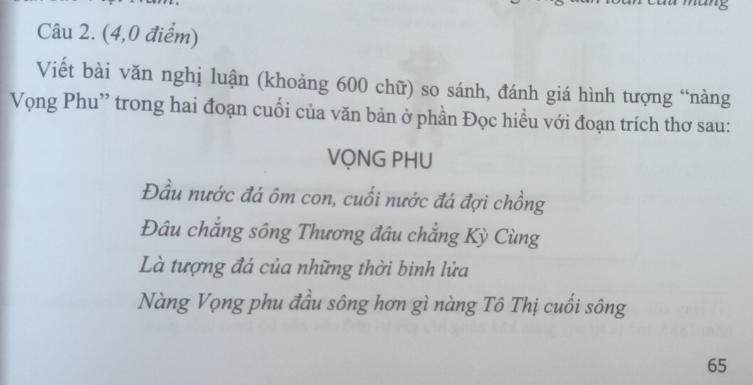 (4,0 điểm)
Viết bài văn nghị luận (khoảng 600 chữ) so sánh, đánh giá hình tượng “nàng
Vọng Phu'' trong hai đoạn cuối của văn bản ở phần Đọc hiều với đoạn trích thơ sau:
VỌNG PHU
Đầu nước đá ôm con, cuối nước đá đợi chồng
Đâu chắng sông Thương đâu chắng Kỳ Cùng
Là tượng đá của những thời binh lửa
Nàng Vọng phu đầu sông hơn gì nàng Tô Thị cuối sông
65