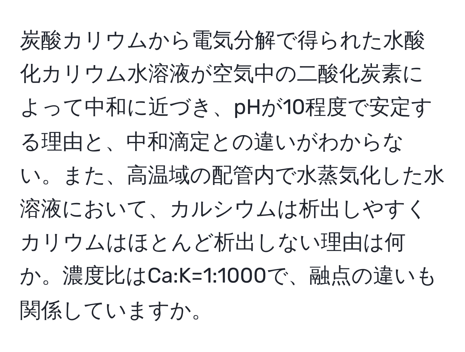 炭酸カリウムから電気分解で得られた水酸化カリウム水溶液が空気中の二酸化炭素によって中和に近づき、pHが10程度で安定する理由と、中和滴定との違いがわからない。また、高温域の配管内で水蒸気化した水溶液において、カルシウムは析出しやすくカリウムはほとんど析出しない理由は何か。濃度比はCa:K=1:1000で、融点の違いも関係していますか。