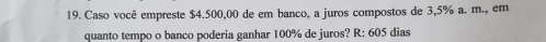 Caso você empreste $4.500,00 de em banco, a juros compostos de 3,5% a. m., em 
quanto tempo o banco poderia ganhar 100% de juros? R: 605 dias