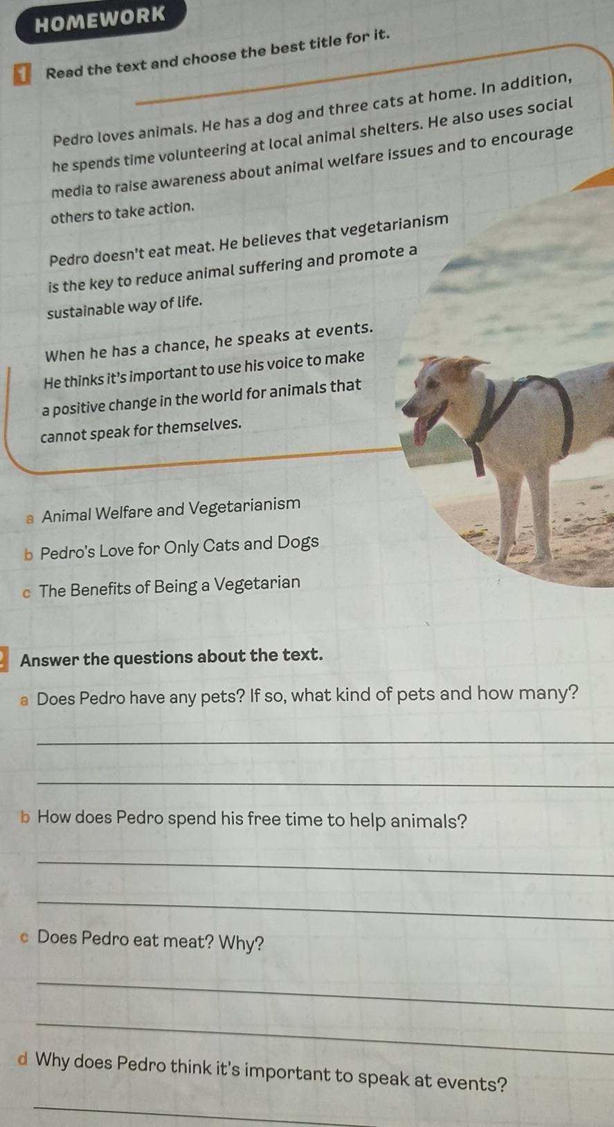 HOMEWORK 
Read the text and choose the best title for it. 
Pedro loves animals. He has a dog and three cats at home. In addition, 
he spends time volunteering at local animal shelters. He also uses social 
media to raise awareness about animal welfare issues and to encourage 
others to take action. 
Pedro doesn’t eat meat. He believes that vegetarianism 
is the key to reduce animal suffering and promote a 
sustainable way of life. 
When he has a chance, he speaks at events. 
He thinks it’s important to use his voice to make 
a positive change in the world for animals that 
cannot speak for themselves. 
a Animal Welfare and Vegetarianism 
b Pedro's Love for Only Cats and Dogs 
c The Benefits of Being a Vegetarian 
Answer the questions about the text. 
a Does Pedro have any pets? If so, what kind of pets and how many? 
_ 
_ 
b How does Pedro spend his free time to help animals? 
_ 
_ 
c Does Pedro eat meat? Why? 
_ 
_ 
d Why does Pedro think it's important to speak at events? 
_