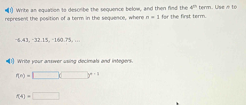 Write an equation to describe the sequence below, and then find the 4^(th) term. Use n to 
represent the position of a term in the sequence, where n=1 for the first term.
−6.43, −32.15, −160.75, ... 
Write your answer using decimals and integers.
f(n)=□ (□ )^n-1
f(4)=□