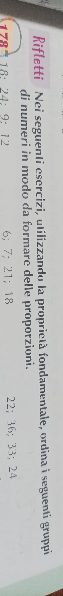 Rifletti Nei seguenti esercizi, utilizzando Ia proprietà fondamentale, ordina i seguenti gruppi 
di numeri in modo da formare delle proporzioni.
178 18 : 24; 9; 12 6; 7; 21; 18 22; 36; 33; 24