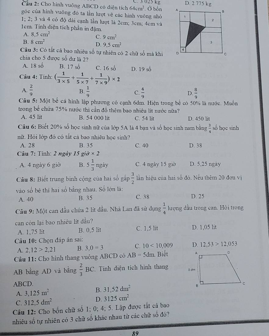 C. 3 025 kg D. 2 775 kg
Cầu 2: Cho hình vuông ABCD có diện tích 64cm^2. Ở bốn 
góc của hình vuông đó ta lần lượt vẽ các hình vuông nhỏ
1; 2; 3 và 4 có độ dài cạnh lần lượt là 2cm; 3cm; 4cm và
1cm. Tính diện tích phần in đậm.
A. 8,5cm^2
C. 9cm^2
B. 8cm^2
D. 9,5cm^2
Câu 3: Có tất cả bao nhiêu số tự nhiên có 2 chữ số mà khi 
chia cho 5 được số dư là 2?
A. 18 số B. 17 số C. 16 số D. 19 số
Câu 4: Tính: ( 1/3* 5 + 1/5* 7 + 1/7* 9 )* 2
A.  2/9   1/9  C.  4/9   8/9 
B.
D.
Câu 5: Một bể cá hình lập phương có cạnh 6dm. Hiện trong bể có 50% là nước. Muốn
trong bể chứa 75% nước thì cần đồ thêm bao nhiêu lít nước nữa?
A. 45 lit B. 54 000 lit C. 54 lit D. 450 lit
Câu 6: Biết 20% số học sinh nữ của lớp 5A là 4 bạn và số học sinh nam bằng  3/4  số học sinh
nữ. Hỏi lớp đó có tắt cả bao nhiêu học sinh?
A. 28 B. 35 C. 40 D. 38
Câu 7: Tính: 2 ngày 15 giờ * 2
A. 4 ngày 6 giờ B. 5 1/3  ngày C. 4 ngày 15 giờ D. 5,25 ngày
Câu 8: Biết trung bình cộng của hai số gấp  3/2  ần hiệu của hai số đó. Nếu thêm 20 đơn vị
vào số bé thì hai số bằng nhau. Số lớn là:
A. 40 B. 35 C. 38 D. 25
Câu 9: Một can dầu chứa 2 lít dầu. Nhà Lan đã sử dụng  1/4  lượng dầu trong can. Hòi trong
can còn lại bao nhiêu lít dầu?
A. 1,75 lít B. 0,5 lit C. 1,5 lit D. 1,05 lít
Câu 10: Chọn đáp án sai:
A. 2,12>2,21 B. 3,0=3 C. 10<10,009 D. 12,53>12,053
Câu 11: Cho hình thang vuông ABCD có AB=5dm. Biết 
AB bằng AD và bằng  2/3 BC Tính diện tích hình thang 
ABCD. 
B. 31,52dm^2
A. 3,125m^2
C. 312,5dm^2
D. 3125cm^2
Câu 12: Cho bốn chữ số 1; 0; 4; 5. Lập được tất cả bao
nhiêu số tự nhiên có 3 chữ số khác nhau từ các chữ số đó?
89